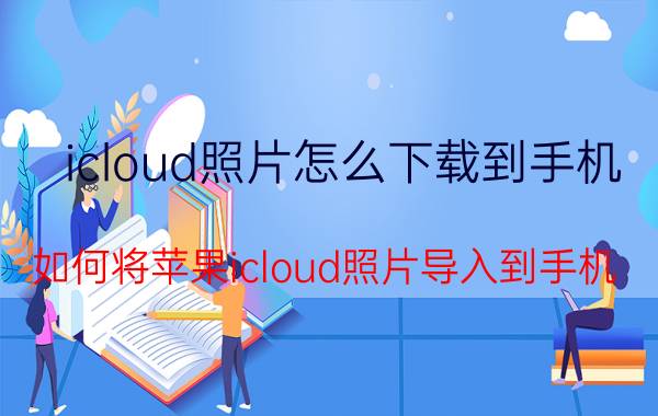 icloud照片怎么下载到手机 如何将苹果icloud照片导入到手机？